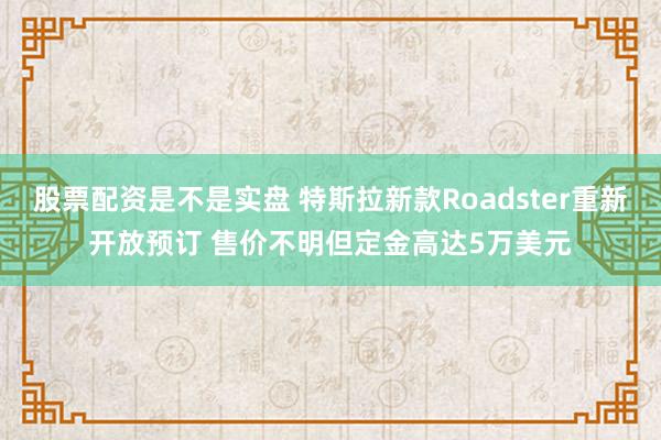 股票配资是不是实盘 特斯拉新款Roadster重新开放预订 售价不明但定金高达5万美元