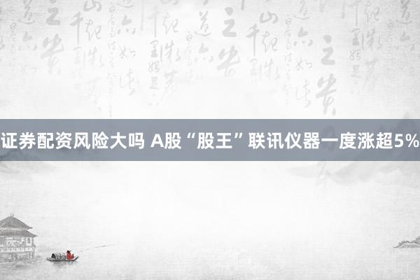 证券配资风险大吗 A股“股王”联讯仪器一度涨超5%